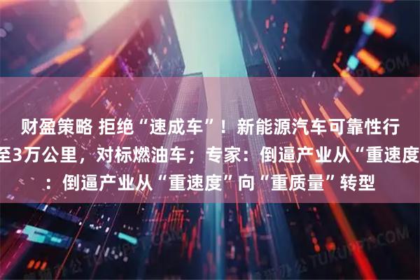 财盈策略 拒绝“速成车”！新能源汽车可靠性行驶试验里程拟提升至3万公里，对标燃油车；专家：倒逼产业从“重速度”向“重质量”转型