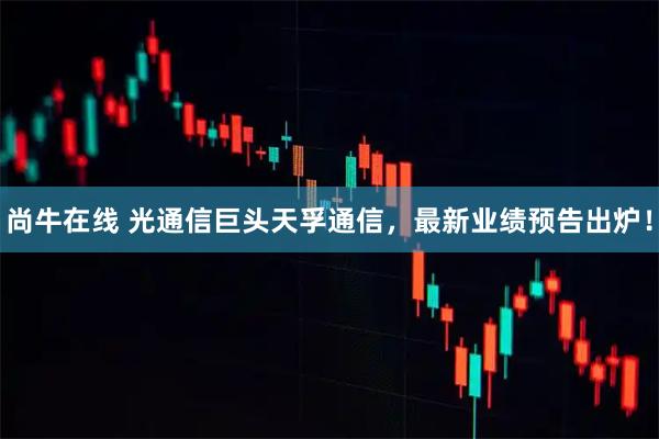尚牛在线 光通信巨头天孚通信，最新业绩预告出炉！