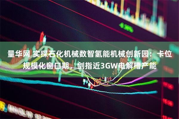 量华网 实探石化机械数智氢能机械创新园：卡位规模化窗口期，剑指近3GW电解槽产能