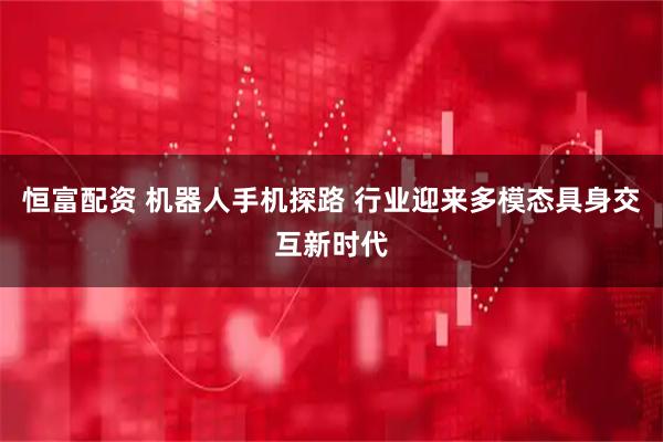 恒富配资 机器人手机探路 行业迎来多模态具身交互新时代