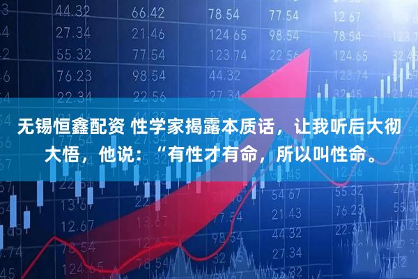 无锡恒鑫配资 性学家揭露本质话,让我听后大彻大悟,他说:“有性才有命,所以叫性命。