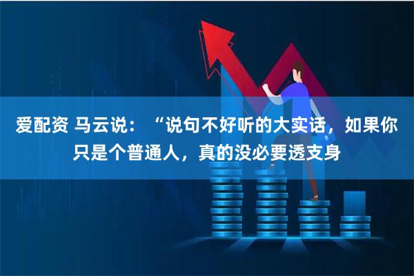 爱配资 马云说： “说句不好听的大实话，如果你只是个普通人，真的没必要透支身