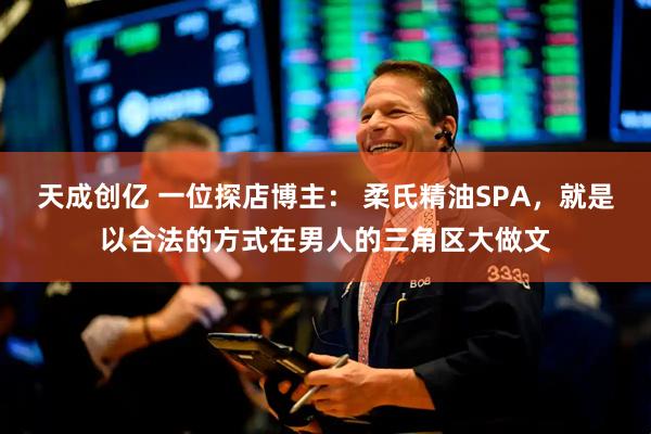 天成创亿 一位探店博主: 柔氏精油SPA,就是以合法的方式在男人的三角区大做文