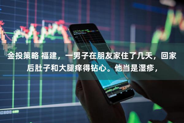 金投策略 福建，一男子在朋友家住了几天，回家后肚子和大腿痒得钻心。他当是湿疹，