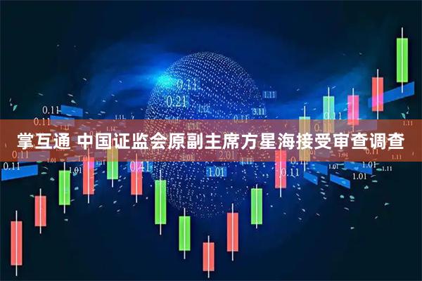 掌互通 中国证监会原副主席方星海接受审查调查