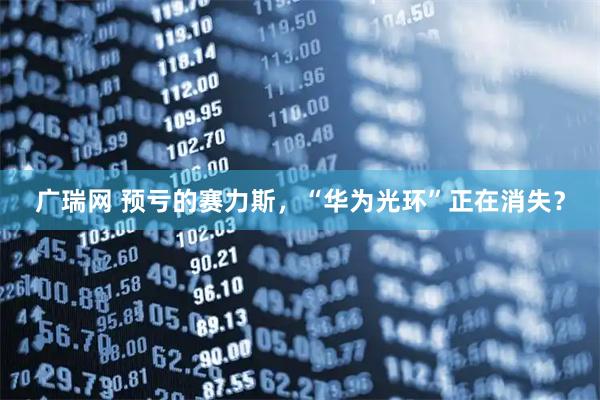 广瑞网 预亏的赛力斯，“华为光环”正在消失？