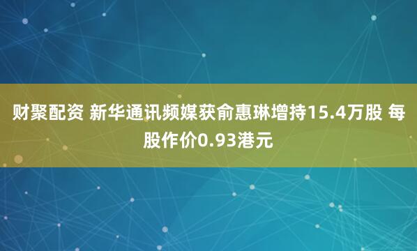 财聚配资 新华通讯频媒获俞惠琳增持15.4万股 每股作价0.93港元