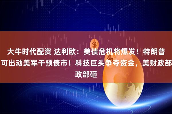 大牛时代配资 达利欧：美债危机将爆发！特朗普：可出动美军干预债市！科技巨头争夺资金，美财政部砸