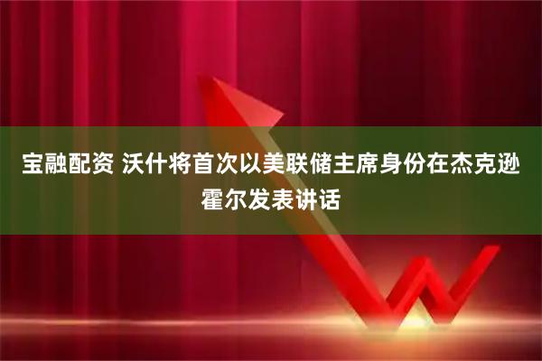 宝融配资 沃什将首次以美联储主席身份在杰克逊霍尔发表讲话