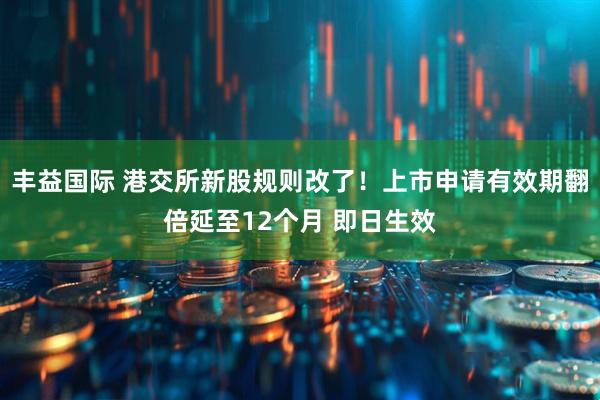 丰益国际 港交所新股规则改了！上市申请有效期翻倍延至12个月 即日生效