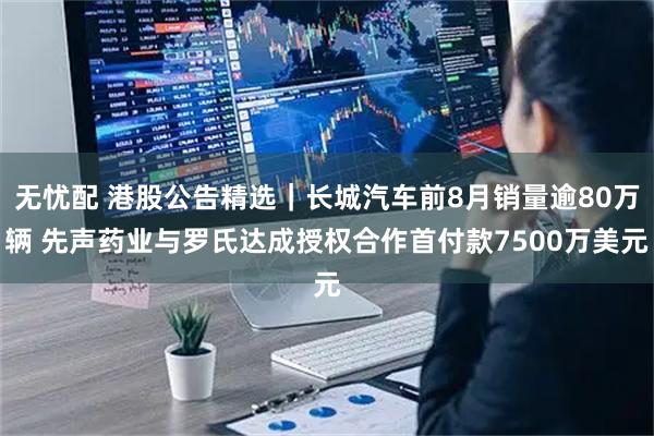 无忧配 港股公告精选｜长城汽车前8月销量逾80万辆 先声药业与罗氏达成授权合作首付款7500万美元