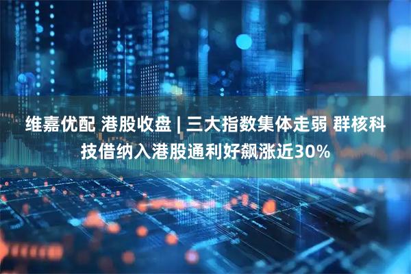 维嘉优配 港股收盘 | 三大指数集体走弱 群核科技借纳入港股通利好飙涨近30%
